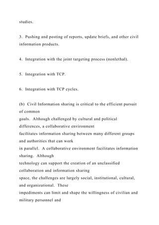 studies.
3. Pushing and posting of reports, update briefs, and other civil
information products.
4. Integration with the joint targeting process (nonlethal).
5. Integration with TCP.
6. Integration with TCP cycles.
(b) Civil Information sharing is critical to the efficient pursuit
of common
goals. Although challenged by cultural and political
differences, a collaborative environment
facilitates information sharing between many different groups
and authorities that can work
in parallel. A collaborative environment facilitates information
sharing. Although
technology can support the creation of an unclassified
collaboration and information sharing
space, the challenges are largely social, institutional, cultural,
and organizational. These
impediments can limit and shape the willingness of civilian and
military personnel and
 