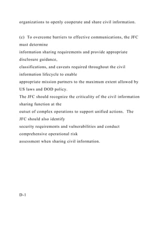 organizations to openly cooperate and share civil information.
(c) To overcome barriers to effective communications, the JFC
must determine
information sharing requirements and provide appropriate
disclosure guidance,
classifications, and caveats required throughout the civil
information lifecycle to enable
appropriate mission partners to the maximum extent allowed by
US laws and DOD policy.
The JFC should recognize the criticality of the civil information
sharing function at the
outset of complex operations to support unified actions. The
JFC should also identify
security requirements and vulnerabilities and conduct
comprehensive operational risk
assessment when sharing civil information.
D-1
 