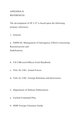 APPENDIX D
REFERENCES
The development of JP 3-57 is based upon the following
primary references.
1. General
a. NSPD-44, Management of Interagency Efforts Concerning
Reconstruction and
Stabilization.
b. UN CMCoord Officer Field Handbook.
c. Title 10, USC, Armed Forces.
d. Title 22, USC, Foreign Relations and Intercourse.
2. Department of Defense Publications
a. Unified Command Plan.
b. DOD Foreign Clearance Guide.
 