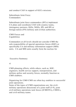 and conduct CAO in support of GCCs missions.
Subordinate Joint Force
Commanders
Subordinate joint force commanders (JFCs) implement
CA plans and coordinate CAO with country teams,
interagency partners, IGOs, NGOs, IPI, and HN or
foreign nation (FN) military and civilian authorities.
CMO Forces and
Capabilities
Commanders at all levels should not consider CMO the
sole responsibility of special operations forces (SOF) or
specifically CA and military information support (MIS)
units. CA and MIS units usually form the nucleus for
Executive Summary
xi
CMO planning efforts; while others, such as, SOF,
engineers, health service support, transportation, and
military police and security forces, normally function as
CMO enablers.
Organizing for CMO CMO are often key enablers to successful
joint operations.
Some of the types of CMO organizations are: the civil-
military operations directorate of a joint staff (J-9), joint
civil-military operations task forces (JCMOTFs), CMOCs,
and civil-military teams.
 