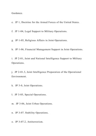 Guidance.
e. JP 1, Doctrine for the Armed Forces of the United States.
f. JP 1-04, Legal Support to Military Operations.
g. JP 1-05, Religious Affairs in Joint Operations.
h. JP 1-06, Financial Management Support in Joint Operations.
i. JP 2-01, Joint and National Intelligence Support to Military
Operations.
j. JP 2-01.3, Joint Intelligence Preparation of the Operational
Environment.
k. JP 3-0, Joint Operations.
l. JP 3-05, Special Operations.
m. JP 3-06, Joint Urban Operations.
n. JP 3-07. Stability Operations.
o. JP 3-07.2, Antiterrorism.
 