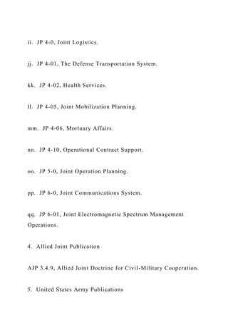 ii. JP 4-0, Joint Logistics.
jj. JP 4-01, The Defense Transportation System.
kk. JP 4-02, Health Services.
ll. JP 4-05, Joint Mobilization Planning.
mm. JP 4-06, Mortuary Affairs.
nn. JP 4-10, Operational Contract Support.
oo. JP 5-0, Joint Operation Planning.
pp. JP 6-0, Joint Communications System.
qq. JP 6-01, Joint Electromagnetic Spectrum Management
Operations.
4. Allied Joint Publication
AJP 3.4.9, Allied Joint Doctrine for Civil-Military Cooperation.
5. United States Army Publications
 