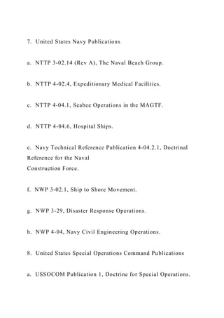 7. United States Navy Publications
a. NTTP 3-02.14 (Rev A), The Naval Beach Group.
b. NTTP 4-02.4, Expeditionary Medical Facilities.
c. NTTP 4-04.1, Seabee Operations in the MAGTF.
d. NTTP 4-04.6, Hospital Ships.
e. Navy Technical Reference Publication 4-04.2.1, Doctrinal
Reference for the Naval
Construction Force.
f. NWP 3-02.1, Ship to Shore Movement.
g. NWP 3-29, Disaster Response Operations.
h. NWP 4-04, Navy Civil Engineering Operations.
8. United States Special Operations Command Publications
a. USSOCOM Publication 1, Doctrine for Special Operations.
 