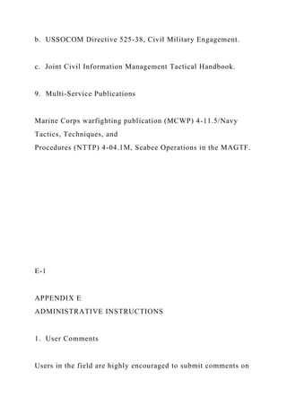 b. USSOCOM Directive 525-38, Civil Military Engagement.
c. Joint Civil Information Management Tactical Handbook.
9. Multi-Service Publications
Marine Corps warfighting publication (MCWP) 4-11.5/Navy
Tactics, Techniques, and
Procedures (NTTP) 4-04.1M, Seabee Operations in the MAGTF.
E-1
APPENDIX E
ADMINISTRATIVE INSTRUCTIONS
1. User Comments
Users in the field are highly encouraged to submit comments on
 