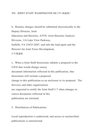 TO: JOINT STAFF WASHINGTON DC//J7-JE&D//
b. Routine changes should be submitted electronically to the
Deputy Director, Joint
Education and Doctrine, ATTN: Joint Doctrine Analysis
Division, 116 Lake View Parkway,
Suffolk, VA 23435-2697, and info the lead agent and the
Director for Joint Force Development,
J-7/JE&D.
c. When a Joint Staff directorate submits a proposal to the
CJCS that would change source
document information reflected in this publication, that
directorate will include a proposed
change to this publication as an enclosure to its proposal. The
Services and other organizations
are requested to notify the Joint Staff J-7 when changes to
source documents reflected in this
publication are initiated.
5. Distribution of Publications
Local reproduction is authorized, and access to unclassified
publications is unrestricted.
 