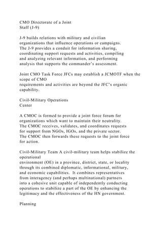 CMO Directorate of a Joint
Staff (J-9)
J-9 builds relations with military and civilian
organizations that influence operations or campaigns.
The J-9 provides a conduit for information sharing,
coordinating support requests and activities, compiling
and analyzing relevant information, and performing
analysis that supports the commander’s assessment.
Joint CMO Task Force JFCs may establish a JCMOTF when the
scope of CMO
requirements and activities are beyond the JFC’s organic
capability.
Civil-Military Operations
Center
A CMOC is formed to provide a joint force forum for
organizations which want to maintain their neutrality.
The CMOC receives, validates, and coordinates requests
for support from NGOs, IGOs, and the private sector.
The CMOC then forwards these requests to the joint force
for action.
Civil-Military Team A civil-military team helps stabilize the
operational
environment (OE) in a province, district, state, or locality
through its combined diplomatic, informational, military,
and economic capabilities. It combines representatives
from interagency (and perhaps multinational) partners
into a cohesive unit capable of independently conducting
operations to stabilize a part of the OE by enhancing the
legitimacy and the effectiveness of the HN government.
Planning
 