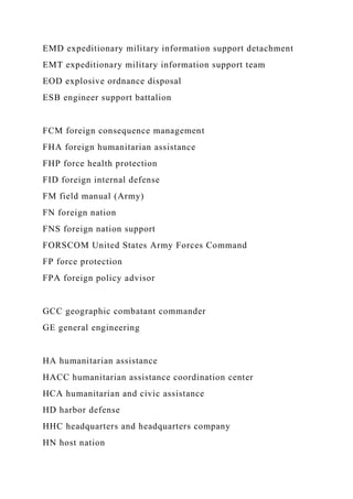 EMD expeditionary military information support detachment
EMT expeditionary military information support team
EOD explosive ordnance disposal
ESB engineer support battalion
FCM foreign consequence management
FHA foreign humanitarian assistance
FHP force health protection
FID foreign internal defense
FM field manual (Army)
FN foreign nation
FNS foreign nation support
FORSCOM United States Army Forces Command
FP force protection
FPA foreign policy advisor
GCC geographic combatant commander
GE general engineering
HA humanitarian assistance
HACC humanitarian assistance coordination center
HCA humanitarian and civic assistance
HD harbor defense
HHC headquarters and headquarters company
HN host nation
 