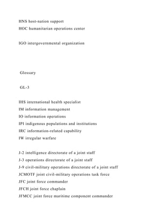 HNS host-nation support
HOC humanitarian operations center
IGO intergovernmental organization
Glossary
GL-3
IHS international health specialist
IM information management
IO information operations
IPI indigenous populations and institutions
IRC information-related capability
IW irregular warfare
J-2 intelligence directorate of a joint staff
J-3 operations directorate of a joint staff
J-9 civil-military operations directorate of a joint staff
JCMOTF joint civil-military operations task force
JFC joint force commander
JFCH joint force chaplain
JFMCC joint force maritime component commander
 