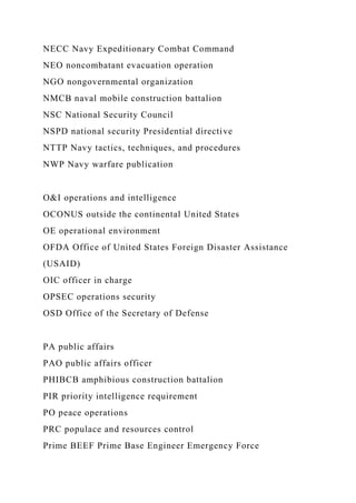 NECC Navy Expeditionary Combat Command
NEO noncombatant evacuation operation
NGO nongovernmental organization
NMCB naval mobile construction battalion
NSC National Security Council
NSPD national security Presidential directive
NTTP Navy tactics, techniques, and procedures
NWP Navy warfare publication
O&I operations and intelligence
OCONUS outside the continental United States
OE operational environment
OFDA Office of United States Foreign Disaster Assistance
(USAID)
OIC officer in charge
OPSEC operations security
OSD Office of the Secretary of Defense
PA public affairs
PAO public affairs officer
PHIBCB amphibious construction battalion
PIR priority intelligence requirement
PO peace operations
PRC populace and resources control
Prime BEEF Prime Base Engineer Emergency Force
 
