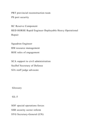 PRT provincial reconstruction team
PS port security
RC Reserve Component
RED HORSE Rapid Engineer Deployable Heavy Operational
Repair
Squadron Engineer
RM resource management
ROE rules of engagement
SCA support to civil administration
SecDef Secretary of Defense
SJA staff judge advocate
Glossary
GL-5
SOF special operations forces
SSR security sector reform
SYG Secretary-General (UN)
 