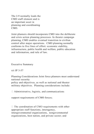 The J-9 normally leads the
CMO staff element and is
an important asset in
planning and coordinating
CMO.
Joint planners should incorporate CMO into the deliberate
and crisis action planning processes. In theater campaign
planning, CMO enables eventual transition to civilian
control after major operations. CMO planning normally
conforms to five lines of effort: economic stability,
infrastructure, public health and welfare, public education
and information, and rule of law.
Executive Summary
xii JP 3-57
Planning Considerations Joint force planners must understand
national security
policy and objectives, as well as national and theater
military objectives. Planning considerations include:
nications
support requirements of CMO forces;
appropriate staff functions, interagency,
intergovernmental organizations, nongovernmental
organizations, host nation, and private sector; and
 