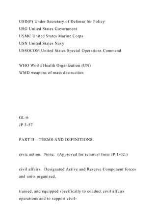 USD(P) Under Secretary of Defense for Policy
USG United States Government
USMC United States Marine Corps
USN United States Navy
USSOCOM United States Special Operations Command
WHO World Health Organization (UN)
WMD weapons of mass destruction
GL-6
JP 3-57
PART II—TERMS AND DEFINITIONS
civic action. None. (Approved for removal from JP 1-02.)
civil affairs. Designated Active and Reserve Component forces
and units organized,
trained, and equipped specifically to conduct civil affairs
operations and to support civil-
 