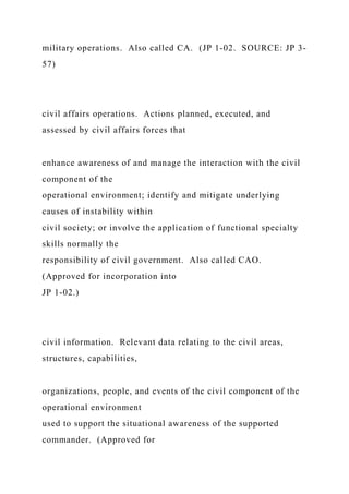 military operations. Also called CA. (JP 1-02. SOURCE: JP 3-
57)
civil affairs operations. Actions planned, executed, and
assessed by civil affairs forces that
enhance awareness of and manage the interaction with the civil
component of the
operational environment; identify and mitigate underlying
causes of instability within
civil society; or involve the application of functional specialty
skills normally the
responsibility of civil government. Also called CAO.
(Approved for incorporation into
JP 1-02.)
civil information. Relevant data relating to the civil areas,
structures, capabilities,
organizations, people, and events of the civil component of the
operational environment
used to support the situational awareness of the supported
commander. (Approved for
 