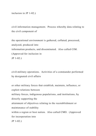 inclusion in JP 1-02.)
civil information management. Process whereby data relating to
the civil component of
the operational environment is gathered, collated, processed,
analyzed, produced into
information products, and disseminated. Also called CIM.
(Approved for inclusion in
JP 1-02.)
civil-military operations. Activities of a commander performed
by designated civil affairs
or other military forces that establish, maintain, influence, or
exploit relations between
military forces, indigenous populations, and institutions, by
directly supporting the
attainment of objectives relating to the reestablishment or
maintenance of stability
within a region or host nation. Also called CMO. (Approved
for incorporation into
JP 1-02.)
 