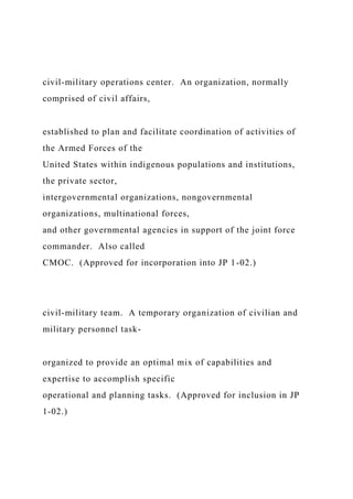 civil-military operations center. An organization, normally
comprised of civil affairs,
established to plan and facilitate coordination of activities of
the Armed Forces of the
United States within indigenous populations and institutions,
the private sector,
intergovernmental organizations, nongovernmental
organizations, multinational forces,
and other governmental agencies in support of the joint force
commander. Also called
CMOC. (Approved for incorporation into JP 1-02.)
civil-military team. A temporary organization of civilian and
military personnel task-
organized to provide an optimal mix of capabilities and
expertise to accomplish specific
operational and planning tasks. (Approved for inclusion in JP
1-02.)
 