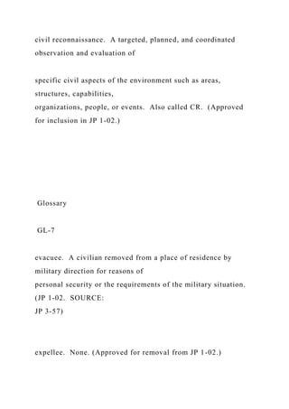 civil reconnaissance. A targeted, planned, and coordinated
observation and evaluation of
specific civil aspects of the environment such as areas,
structures, capabilities,
organizations, people, or events. Also called CR. (Approved
for inclusion in JP 1-02.)
Glossary
GL-7
evacuee. A civilian removed from a place of residence by
military direction for reasons of
personal security or the requirements of the military situation.
(JP 1-02. SOURCE:
JP 3-57)
expellee. None. (Approved for removal from JP 1-02.)
 