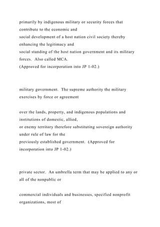 primarily by indigenous military or security forces that
contribute to the economic and
social development of a host nation civil society thereby
enhancing the legitimacy and
social standing of the host nation government and its military
forces. Also called MCA.
(Approved for incorporation into JP 1-02.)
military government. The supreme authority the military
exercises by force or agreement
over the lands, property, and indigenous populations and
institutions of domestic, allied,
or enemy territory therefore substituting sovereign authority
under rule of law for the
previously established government. (Approved for
incorporation into JP 1-02.)
private sector. An umbrella term that may be applied to any or
all of the nonpublic or
commercial individuals and businesses, specified nonprofit
organizations, most of
 