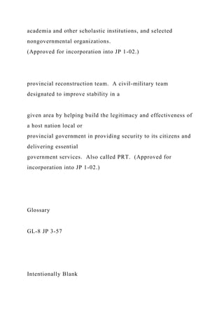 academia and other scholastic institutions, and selected
nongovernmental organizations.
(Approved for incorporation into JP 1-02.)
provincial reconstruction team. A civil-military team
designated to improve stability in a
given area by helping build the legitimacy and effectiveness of
a host nation local or
provincial government in providing security to its citizens and
delivering essential
government services. Also called PRT. (Approved for
incorporation into JP 1-02.)
Glossary
GL-8 JP 3-57
Intentionally Blank
 