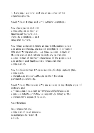 anguage, cultural, and social customs for the
operational area.
Civil Affairs Forces and Civil Affairs Operations
CA specialize in indirect
approaches in support of
traditional warfare (e.g.,
stability operations), and
irregular warfare.
CA forces conduct military engagement, humanitarian
and civic assistance, and nation assistance to influence
HN and FN populations. CA forces assess impacts of
the population and culture on military operations;
assess impact of military operations on the population
and culture; and facilitate interorganizational
coordination.
CA Responsibilities CA joint responsibilities include plan,
coordinate,
conduct, and assess CAO, and support building
partnership capability.
Civil Affairs Operations CAO are actions to coordinate with HN
military and
civilian agencies, other government departments and
agencies, NGOs, or IGOs, to support US policy or the
commander’s assigned mission.
Coordination
Interorganizational
coordination is an essential
requirement for unified
action.
 