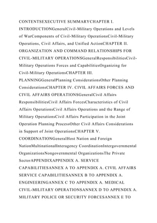 CONTENTSEXECUTIVE SUMMARYCHAPTER I.
INTRODUCTIONGeneralCivil-Military Operations and Levels
of WarComponents of Civil-Military OperationsCivil-Military
Operations, Civil Affairs, and Unified ActionCHAPTER II.
ORGANIZATION AND COMMAND RELATIONSHIPS FOR
CIVIL-MILITARY OPERATIONSGeneralResponsibilitiesCivil-
Military Operations Forces and CapabilitiesOrganizing for
Civil-Military OperationsCHAPTER III.
PLANNINGGeneralPlanning ConsiderationsOther Planning
ConsiderationsCHAPTER IV. CIVIL AFFAIRS FORCES AND
CIVIL AFFAIRS OPERATIONSGeneralCivil Affairs
ResponsibilitiesCivil Affairs ForcesCharacteristics of Civil
Affairs OperationsCivil Affairs Operations and the Range of
Military OperationsCivil Affairs Participation in the Joint
Operation Planning ProcessOther Civil Affairs Considerations
in Support of Joint OperationsCHAPTER V.
COORDINATIONGeneralHost Nation and Foreign
NationMultinationalInteragency CoordinationIntergovernmental
OrganizationsNongovernmental OrganizationsThe Private
SectorAPPENDIXAPPENDIX A. SERVICE
CAPABILITIESANNEX A TO APPENDIX A. CIVIL AFFAIRS
SERVICE CAPABILITIESANNEX B TO APPENDIX A.
ENGINEERINGANNEX C TO APPENDIX A. MEDICAL
CIVIL-MILITARY OPERATIONSANNEX D TO APPENDIX A.
MILITARY POLICE OR SECURITY FORCESANNEX E TO
 