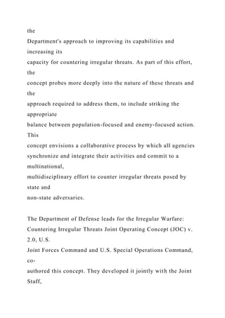 the
Department's approach to improving its capabilities and
increasing its
capacity for countering irregular threats. As part of this effort,
the
concept probes more deeply into the nature of these threats and
the
approach required to address them, to include striking the
appropriate
balance between population-focused and enemy-focused action.
This
concept envisions a collaborative process by which all agencies
synchronize and integrate their activities and commit to a
multinational,
multidisciplinary effort to counter irregular threats posed by
state and
non-state adversaries.
The Department of Defense leads for the Irregular Warfare:
Countering Irregular Threats Joint Operating Concept (JOC) v.
2.0, U.S.
Joint Forces Command and U.S. Special Operations Command,
co-
authored this concept. They developed it jointly with the Joint
Staff,
 