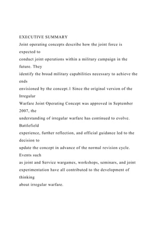 EXECUTIVE SUMMARY
Joint operating concepts describe how the joint force is
expected to
conduct joint operations within a military campaign in the
future. They
identify the broad military capabilities necessary to achieve the
ends
envisioned by the concept.1 Since the original version of the
Irregular
Warfare Joint Operating Concept was approved in September
2007, the
understanding of irregular warfare has continued to evolve.
Battlefield
experience, further reflection, and official guidance led to the
decision to
update the concept in advance of the normal revision cycle.
Events such
as joint and Service wargames, workshops, seminars, and joint
experimentation have all contributed to the development of
thinking
about irregular warfare.
 