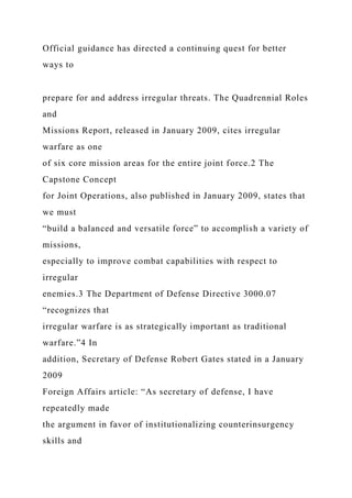 Official guidance has directed a continuing quest for better
ways to
prepare for and address irregular threats. The Quadrennial Roles
and
Missions Report, released in January 2009, cites irregular
warfare as one
of six core mission areas for the entire joint force.2 The
Capstone Concept
for Joint Operations, also published in January 2009, states that
we must
“build a balanced and versatile force” to accomplish a variety of
missions,
especially to improve combat capabilities with respect to
irregular
enemies.3 The Department of Defense Directive 3000.07
“recognizes that
irregular warfare is as strategically important as traditional
warfare.”4 In
addition, Secretary of Defense Robert Gates stated in a January
2009
Foreign Affairs article: “As secretary of defense, I have
repeatedly made
the argument in favor of institutionalizing counterinsurgency
skills and
 