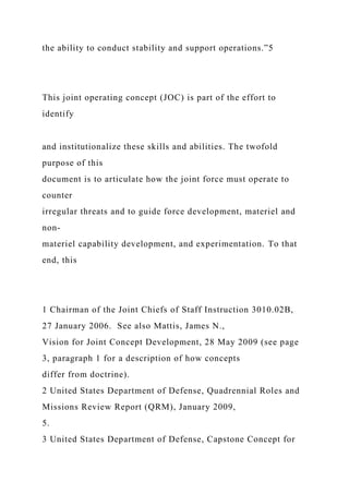 the ability to conduct stability and support operations.”5
This joint operating concept (JOC) is part of the effort to
identify
and institutionalize these skills and abilities. The twofold
purpose of this
document is to articulate how the joint force must operate to
counter
irregular threats and to guide force development, materiel and
non-
materiel capability development, and experimentation. To that
end, this
1 Chairman of the Joint Chiefs of Staff Instruction 3010.02B,
27 January 2006. See also Mattis, James N.,
Vision for Joint Concept Development, 28 May 2009 (see page
3, paragraph 1 for a description of how concepts
differ from doctrine).
2 United States Department of Defense, Quadrennial Roles and
Missions Review Report (QRM), January 2009,
5.
3 United States Department of Defense, Capstone Concept for
 