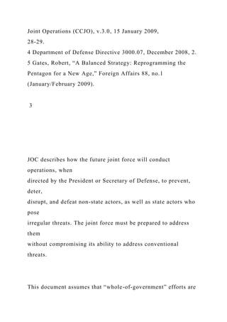 Joint Operations (CCJO), v.3.0, 15 January 2009,
28-29.
4 Department of Defense Directive 3000.07, December 2008, 2.
5 Gates, Robert, “A Balanced Strategy: Reprogramming the
Pentagon for a New Age,” Foreign Affairs 88, no.1
(January/February 2009).
3
JOC describes how the future joint force will conduct
operations, when
directed by the President or Secretary of Defense, to prevent,
deter,
disrupt, and defeat non-state actors, as well as state actors who
pose
irregular threats. The joint force must be prepared to address
them
without compromising its ability to address conventional
threats.
This document assumes that “whole-of-government” efforts are
 