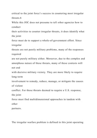 critical to the joint force’s success in countering most irregular
threats.6
While this JOC does not presume to tell other agencies how to
conduct
their activities to counter irregular threats, it does identify what
the joint
force must do to support a whole-of-government effort. Since
irregular
threats are not purely military problems, many of the responses
required
are not purely military either. Moreover, due to the complex and
amorphous nature of these threats, many of these contests will
not end
with decisive military victory. They are more likely to require
long-term
involvement to remedy, reduce, manage, or mitigate the causes
of violent
conflict. For those threats deemed to require a U.S. response,
the joint
force must find multidimensional approaches in tandem with
other
partners.
The irregular warfare problem is defined in this joint operating
 