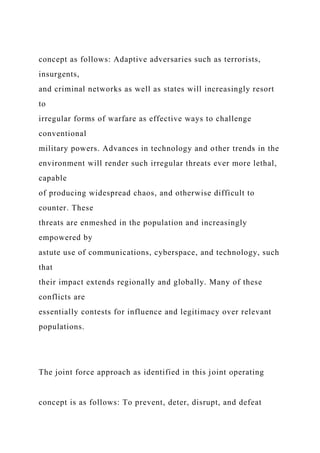 concept as follows: Adaptive adversaries such as terrorists,
insurgents,
and criminal networks as well as states will increasingly resort
to
irregular forms of warfare as effective ways to challenge
conventional
military powers. Advances in technology and other trends in the
environment will render such irregular threats ever more lethal,
capable
of producing widespread chaos, and otherwise difficult to
counter. These
threats are enmeshed in the population and increasingly
empowered by
astute use of communications, cyberspace, and technology, such
that
their impact extends regionally and globally. Many of these
conflicts are
essentially contests for influence and legitimacy over relevant
populations.
The joint force approach as identified in this joint operating
concept is as follows: To prevent, deter, disrupt, and defeat
 