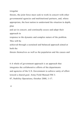 irregular
threats, the joint force must seek to work in concert with other
governmental agencies and multinational partners, and, where
appropriate, the host nation to understand the situation in depth,
plan
and act in concert, and continually assess and adapt their
approach in
response to the dynamic and complex nature of the problem.
This will be
achieved through a sustained and balanced approach aimed at
both the
threats themselves as well as the population and the causes and
6 A whole of government approach is an approach that
integrates the collaborative efforts of the departments
and agencies of the U.S. Government to achieve unity of effort
toward a shared goal. Army Field Manual FM 3-
07, Stability Operations, October 2008, 1-17.
4
 