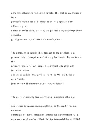 conditions that give rise to the threats. The goal is to enhance a
local
partner’s legitimacy and influence over a population by
addressing the
causes of conflict and building the partner’s capacity to provide
security,
good governance, and economic development.
The approach in detail: The approach to the problem is to
prevent, deter, disrupt, or defeat irregular threats. Prevention is
the
primary focus of effort, since it is preferable to deal with
incipient threats
and the conditions that give rise to them. Once a threat is
manifest the
joint force will aim to deter, disrupt, or defeat it.
There are principally five activities or operations that are
undertaken in sequence, in parallel, or in blended form in a
coherent
campaign to address irregular threats: counterterrorism (CT),
unconventional warfare (UW), foreign internal defense (FID)7,
 