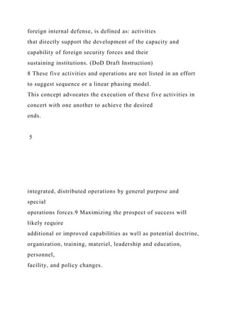 foreign internal defense, is defined as: activities
that directly support the development of the capacity and
capability of foreign security forces and their
sustaining institutions. (DoD Draft Instruction)
8 These five activities and operations are not listed in an effort
to suggest sequence or a linear phasing model.
This concept advocates the execution of these five activities in
concert with one another to achieve the desired
ends.
5
integrated, distributed operations by general purpose and
special
operations forces.9 Maximizing the prospect of success will
likely require
additional or improved capabilities as well as potential doctrine,
organization, training, materiel, leadership and education,
personnel,
facility, and policy changes.
 