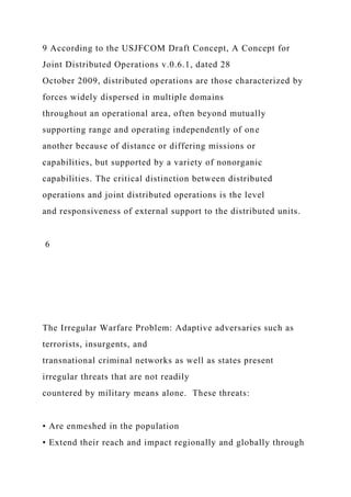 9 According to the USJFCOM Draft Concept, A Concept for
Joint Distributed Operations v.0.6.1, dated 28
October 2009, distributed operations are those characterized by
forces widely dispersed in multiple domains
throughout an operational area, often beyond mutually
supporting range and operating independently of one
another because of distance or differing missions or
capabilities, but supported by a variety of nonorganic
capabilities. The critical distinction between distributed
operations and joint distributed operations is the level
and responsiveness of external support to the distributed units.
6
The Irregular Warfare Problem: Adaptive adversaries such as
terrorists, insurgents, and
transnational criminal networks as well as states present
irregular threats that are not readily
countered by military means alone. These threats:
• Are enmeshed in the population
• Extend their reach and impact regionally and globally through
 