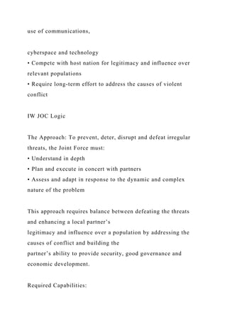 use of communications,
cyberspace and technology
• Compete with host nation for legitimacy and influence over
relevant populations
• Require long-term effort to address the causes of violent
conflict
IW JOC Logic
The Approach: To prevent, deter, disrupt and defeat irregular
threats, the Joint Force must:
• Understand in depth
• Plan and execute in concert with partners
• Assess and adapt in response to the dynamic and complex
nature of the problem
This approach requires balance between defeating the threats
and enhancing a local partner’s
legitimacy and influence over a population by addressing the
causes of conflict and building the
partner’s ability to provide security, good governance and
economic development.
Required Capabilities:
 