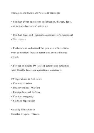 strategies and match activities and messages
• Conduct cyber operations to influence, disrupt, deny,
and defeat adversaries’ activities
• Conduct local and regional assessments of operational
effectiveness
• Evaluate and understand the potential effects from
both population-focused action and enemy-focused
action.
• Project or modify IW-related actions and activities
with flexible force and operational constructs
IW Operations & Activities:
• Counterterrorism
• Unconventional Warfare
• Foreign Internal Defense
• Counterinsurgency
• Stability Operations
Guiding Principles to
Counter Irregular Threats:
 