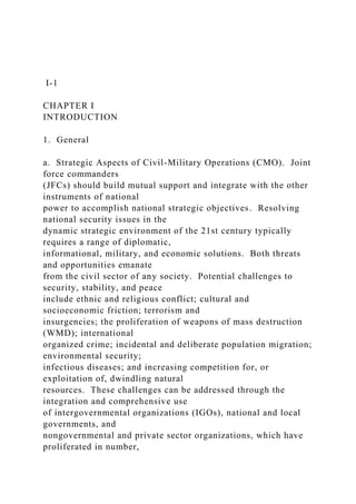 I-1
CHAPTER I
INTRODUCTION
1. General
a. Strategic Aspects of Civil-Military Operations (CMO). Joint
force commanders
(JFCs) should build mutual support and integrate with the other
instruments of national
power to accomplish national strategic objectives. Resolving
national security issues in the
dynamic strategic environment of the 21st century typically
requires a range of diplomatic,
informational, military, and economic solutions. Both threats
and opportunities emanate
from the civil sector of any society. Potential challenges to
security, stability, and peace
include ethnic and religious conflict; cultural and
socioeconomic friction; terrorism and
insurgencies; the proliferation of weapons of mass destruction
(WMD); international
organized crime; incidental and deliberate population migration;
environmental security;
infectious diseases; and increasing competition for, or
exploitation of, dwindling natural
resources. These challenges can be addressed through the
integration and comprehensive use
of intergovernmental organizations (IGOs), national and local
governments, and
nongovernmental and private sector organizations, which have
proliferated in number,
 
