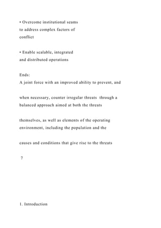 • Overcome institutional seams
to address complex factors of
conflict
• Enable scalable, integrated
and distributed operations
Ends:
A joint force with an improved ability to prevent, and
when necessary, counter irregular threats through a
balanced approach aimed at both the threats
themselves, as well as elements of the operating
environment, including the population and the
causes and conditions that give rise to the threats
7
1. Introduction
 