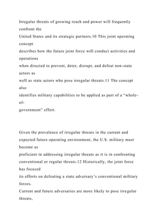 Irregular threats of growing reach and power will frequently
confront the
United States and its strategic partners.10 This joint operating
concept
describes how the future joint force will conduct activities and
operations
when directed to prevent, deter, disrupt, and defeat non-state
actors as
well as state actors who pose irregular threats.11 The concept
also
identifies military capabilities to be applied as part of a “whole-
of-
government” effort.
Given the prevalence of irregular threats in the current and
expected future operating environment, the U.S. military must
become as
proficient in addressing irregular threats as it is in confronting
conventional or regular threats.12 Historically, the joint force
has focused
its efforts on defeating a state adversary’s conventional military
forces.
Current and future adversaries are more likely to pose irregular
threats,
 