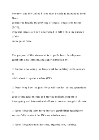 however, and the United States must be able to respond to them.
Once
considered largely the province of special operations forces
(SOF),
irregular threats are now understood to fall within the purview
of the
entire joint force.
The purpose of this document is to guide force development,
capability development, and experimentation by:
to
think about irregular warfare (IW)
future operations
to
counter irregular threats and provide military support to
interagency and international efforts to counter irregular threats
successfully conduct the IW core mission area
 