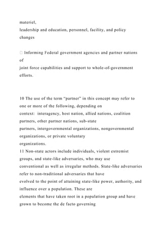 materiel,
leadership and education, personnel, facility, and policy
changes
of
joint force capabilities and support to whole-of-government
efforts.
10 The use of the term “partner” in this concept may refer to
one or more of the following, depending on
context: interagency, host nation, allied nations, coalition
partners, other partner nations, sub-state
partners, intergovernmental organizations, nongovernmental
organizations, or private voluntary
organizations.
11 Non-state actors include individuals, violent extremist
groups, and state-like adversaries, who may use
conventional as well as irregular methods. State-like adversaries
refer to non-traditional adversaries that have
evolved to the point of attaining state-like power, authority, and
influence over a population. These are
elements that have taken root in a population group and have
grown to become the de facto governing
 