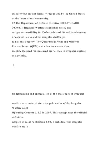 authority but are not formally recognized by the United States
or the international community.
12 The Department of Defense Directive 3000.07 (DoDD
3000.07): Irregular Warfare establishes policy and
assigns responsibility for DoD conduct of IW and development
of capabilities to address irregular challenges
to national security. The Quadrennial Roles and Missions
Review Report (QRM) and other documents also
identify the need for increased proficiency in irregular warfare
as a priority.
8
Understanding and appreciation of the challenges of irregular
warfare have matured since the publication of the Irregular
Warfare Joint
Operating Concept v. 1.0 in 2007. This concept uses the official
definition
adopted in Joint Publication 1-02, which describes irregular
warfare as: “a
 