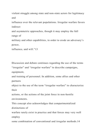 violent struggle among state and non-state actors for legitimacy
and
influence over the relevant populations. Irregular warfare favors
indirect
and asymmetric approaches, though it may employ the full
range of
military and other capabilities, in order to erode an adversary’s
power,
influence, and will.”13
Discussion and debate continues regarding the use of the terms
“irregular” and “irregular warfare” to describe campaigns,
equipment,
and training of personnel. In addition, some allies and other
partners
object to the use of the term “irregular warfare” to characterize
their
actions, or the actions of the joint force in non-hostile
environments.
This concept also acknowledges that compartmentalized
distinctions of
warfare rarely exist in practice and that forces may very well
employ
some combination of conventional and irregular methods.14
 