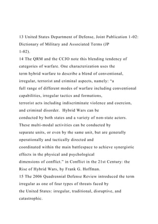 13 United States Department of Defense, Joint Publication 1-02:
Dictionary of Military and Associated Terms (JP
1-02).
14 The QRM and the CCJO note this blending tendency of
categories of warfare. One characterization uses the
term hybrid warfare to describe a blend of conventional,
irregular, terrorist and criminal aspects, namely: “a
full range of different modes of warfare including conventional
capabilities, irregular tactics and formations,
terrorist acts including indiscriminate violence and coercion,
and criminal disorder. Hybrid Wars can be
conducted by both states and a variety of non-state actors.
These multi-modal activities can be conducted by
separate units, or even by the same unit, but are generally
operationally and tactically directed and
coordinated within the main battlespace to achieve synergistic
effects in the physical and psychological
dimensions of conflict.” in Conflict in the 21st Century: the
Rise of Hybrid Wars, by Frank G. Hoffman.
15 The 2006 Quadrennial Defense Review introduced the term
irregular as one of four types of threats faced by
the United States: irregular, traditional, disruptive, and
catastrophic.
 