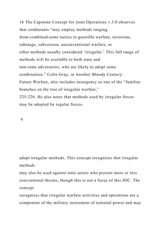16 The Capstone Concept for Joint Operations v.3.0 observes
that combatants “may employ methods ranging
from combined-arms tactics to guerrilla warfare, terrorism,
sabotage, subversion, unconventional warfare, or
other methods usually considered ‘irregular.’ This full range of
methods will be available to both state and
non-state adversaries, who are likely to adopt some
combination.” Colin Gray, in Another Bloody Century:
Future Warfare, also includes insurgency as one of the “familiar
branches on the tree of irregular warfare,”
225-226. He also notes that methods used by irregular forces
may be adopted by regular forces.
9
adopt irregular methods. This concept recognizes that irregular
methods
may also be used against state actors who present more or less
conventional threats, though this is not a focus of this JOC. The
concept
recognizes that irregular warfare activities and operations are a
component of the military instrument of national power and may
 