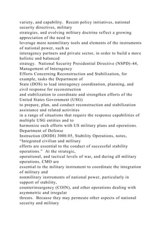 variety, and capability. Recent policy initiatives, national
security directives, military
strategies, and evolving military doctrine reflect a growing
appreciation of the need to
leverage more nonmilitary tools and elements of the instruments
of national power, such as
interagency partners and private sector, in order to build a more
holistic and balanced
strategy. National Security Presidential Directive (NSPD)-44,
Management of Interagency
Efforts Concerning Reconstruction and Stabilization, for
example, tasks the Department of
State (DOS) to lead interagency coordination, planning, and
civil response for reconstruction
and stabilization to coordinate and strengthen efforts of the
United States Government (USG)
to prepare, plan, and conduct reconstruction and stabilization
assistance and related activities
in a range of situations that require the response capabilities of
multiple USG entities and to
harmonize such efforts with US military plans and operations.
Department of Defense
Instruction (DODI) 3000.05, Stability Operations, notes,
“Integrated civilian and military
efforts are essential to the conduct of successful stability
operations.” At the strategic,
operational, and tactical levels of war, and during all military
operations, CMO are
essential to the military instrument to coordinate the integration
of military and
nonmilitary instruments of national power, particularly in
support of stability,
counterinsurgency (COIN), and other operations dealing with
asymmetric and irregular
threats. Because they may permeate other aspects of national
security and military
 