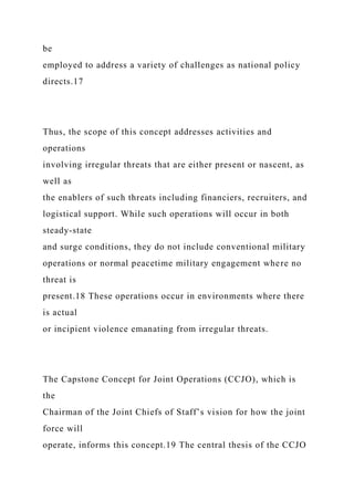 be
employed to address a variety of challenges as national policy
directs.17
Thus, the scope of this concept addresses activities and
operations
involving irregular threats that are either present or nascent, as
well as
the enablers of such threats including financiers, recruiters, and
logistical support. While such operations will occur in both
steady-state
and surge conditions, they do not include conventional military
operations or normal peacetime military engagement where no
threat is
present.18 These operations occur in environments where there
is actual
or incipient violence emanating from irregular threats.
The Capstone Concept for Joint Operations (CCJO), which is
the
Chairman of the Joint Chiefs of Staff’s vision for how the joint
force will
operate, informs this concept.19 The central thesis of the CCJO
 