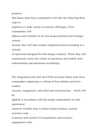 proposes
that future joint force commanders will take the following three
steps to
respond to a wide variety of security challenges. First,
commanders will
address each situation in its own unique political and strategic
context.
Second, they will then conduct integrated action according to a
concept
of operations designed for that unique situation. Third, they will
continuously assess the results of operations and modify their
understanding and operations accordingly.
The integrated action that the CCJO envisions future joint force
commanders employing is a blend of four military activities –
combat,
security, engagement, and relief and reconstruction – which will
be
applied in accordance with the unique requirements of each
operational
situation. Combat aims to defeat armed enemies; security
activities seek
to protect and control civil populations and territory;
engagement seeks
 
