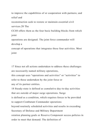 to improve the capabilities of or cooperation with partners; and
relief and
reconstruction seek to restore or maintain essential civil
services.20 The
CCJO offers them as the four basic building blocks from which
joint
operations are designed. The joint force commander will
develop a
concept of operations that integrates these four activities. Most
joint
17 Since not all actions undertaken to address these challenges
are necessarily named military operations,
this concept uses “operations and activities” or “activities” to
refer to those undertaken by the joint force or
any of its partner entities.
18 Steady-state is defined as cumulative day-to-day activities
that are outside of major surge operations. Surge
is defined as a condition, which requires forces to be provided
to support Combatant Commander operations
beyond routinely scheduled activities and results in exceeding
Secretary of Defense and Military Department
rotation planning goals or Reserve Component access policies in
order to meet that demand. The definition of
 